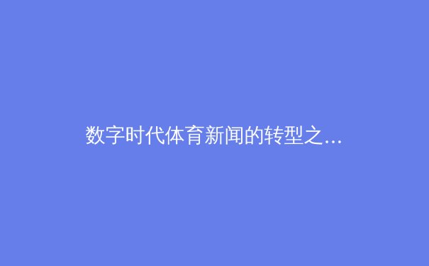 数字时代体育新闻的转型之路：从赛场瞬间到全民话题的破圈传播 - 2