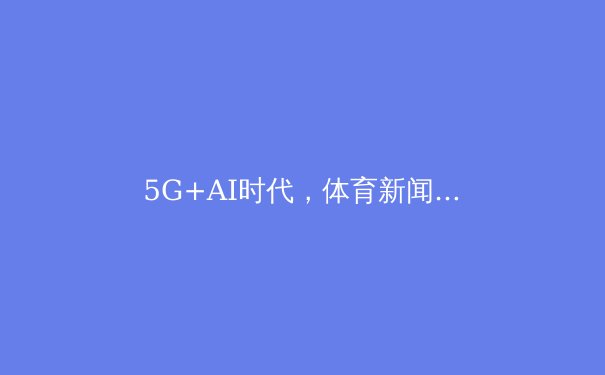 5G+AI时代，体育新闻的变革与未来：从实时转播到沉浸体验 - 3