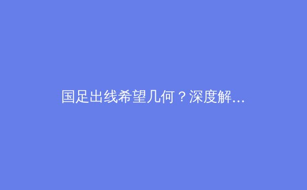 国足出线希望几何？深度解析世预赛18强赛最后四轮生死战 - 3
