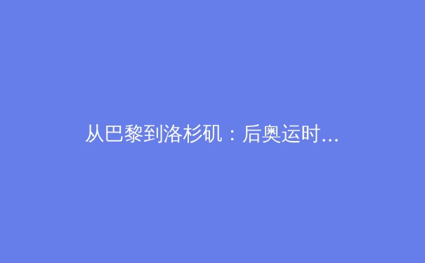 从巴黎到洛杉矶：后奥运时代，中国体育产业的价值重构与路径探索 - 4