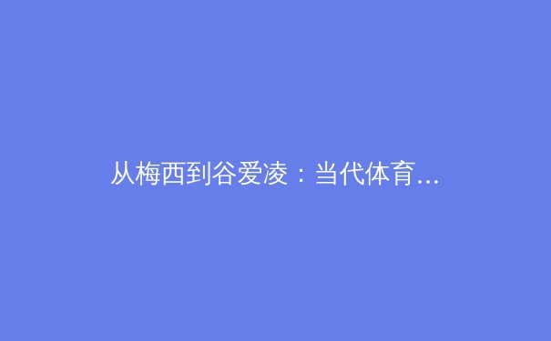 从梅西到谷爱凌：当代体育明星的商业价值与社会影响力的多维透视